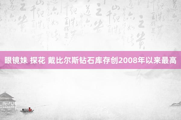 眼镜妹 探花 戴比尔斯钻石库存创2008年以来最高