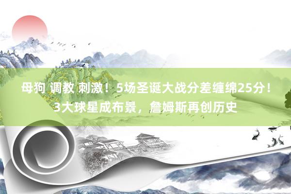 母狗 调教 刺激！5场圣诞大战分差缠绵25分！3大球星成布景，詹姆斯再创历史