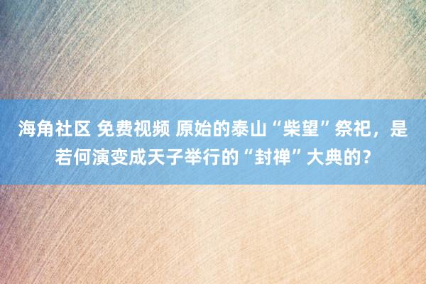 海角社区 免费视频 原始的泰山“柴望”祭祀，是若何演变成天子举行的“封禅”大典的？