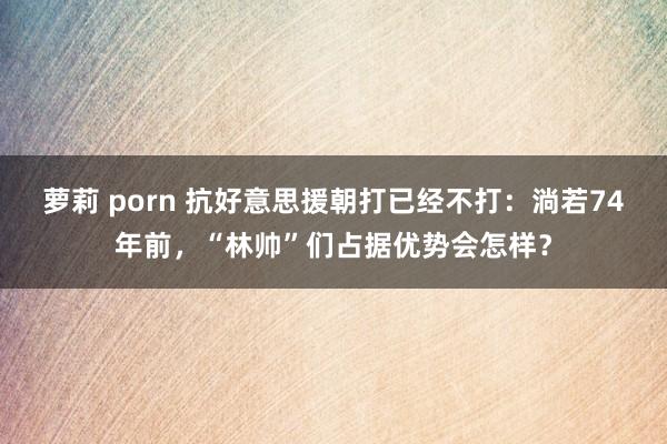 萝莉 porn 抗好意思援朝打已经不打：淌若74年前，“林帅”们占据优势会怎样？