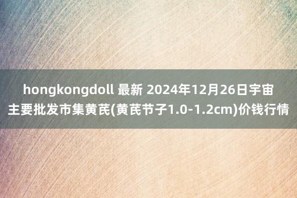 hongkongdoll 最新 2024年12月26日宇宙主要批发市集黄芪(黄芪节子1.0-1.2cm)价钱行情