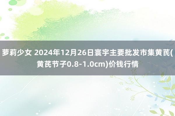 萝莉少女 2024年12月26日寰宇主要批发市集黄芪(黄芪节子0.8-1.0cm)价钱行情