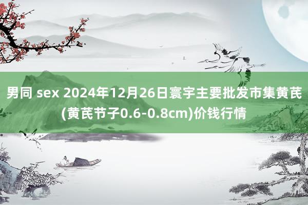 男同 sex 2024年12月26日寰宇主要批发市集黄芪(黄芪节子0.6-0.8cm)价钱行情