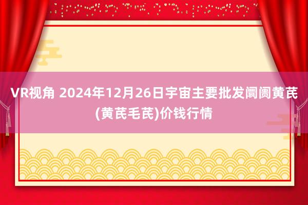 VR视角 2024年12月26日宇宙主要批发阛阓黄芪(黄芪毛芪)价钱行情