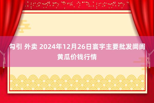 勾引 外卖 2024年12月26日寰宇主要批发阛阓黄瓜价钱行情