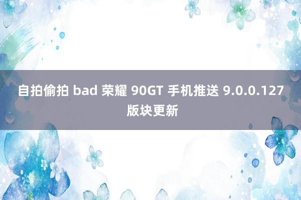 自拍偷拍 bad 荣耀 90GT 手机推送 9.0.0.127 版块更新