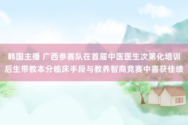 韩国主播 广西参赛队在首届中医医生次第化培训后生带教本分临床手段与教养智商竞赛中喜获佳绩