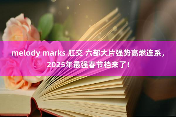 melody marks 肛交 六部大片强势高燃连系，2025年最强春节档来了！