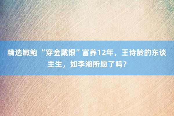 精选嫩鲍 “穿金戴银”富养12年，王诗龄的东谈主生，如李湘所愿了吗？