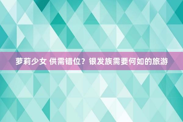 萝莉少女 供需错位？银发族需要何如的旅游