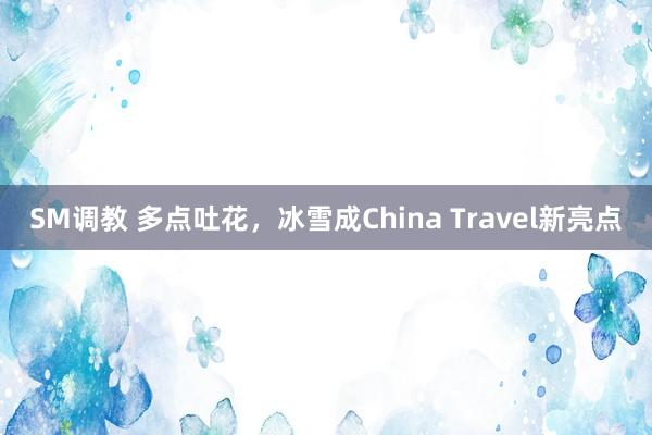 SM调教 多点吐花，冰雪成China Travel新亮点