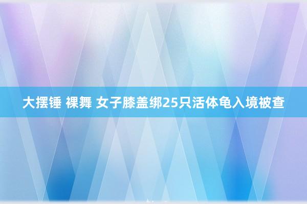 大摆锤 裸舞 女子膝盖绑25只活体龟入境被查