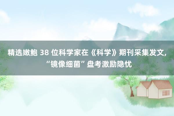 精选嫩鲍 38 位科学家在《科学》期刊采集发文, “镜像细菌”盘考激励隐忧