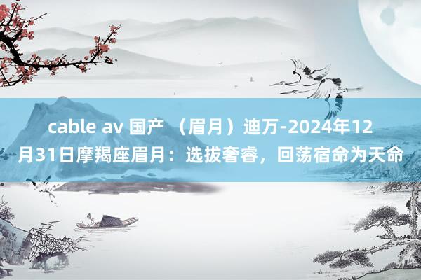 cable av 国产 （眉月）迪万-2024年12月31日摩羯座眉月：选拔奢睿，回荡宿命为天命