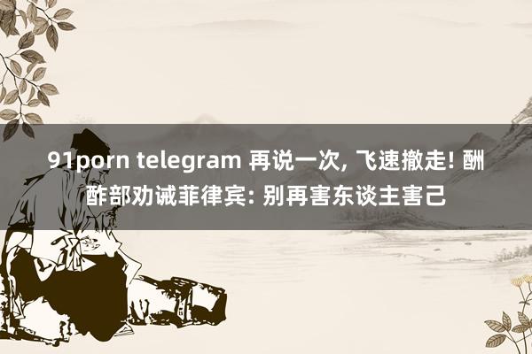 91porn telegram 再说一次, 飞速撤走! 酬酢部劝诫菲律宾: 别再害东谈主害己