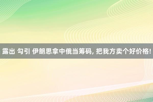 露出 勾引 伊朗思拿中俄当筹码, 把我方卖个好价格!