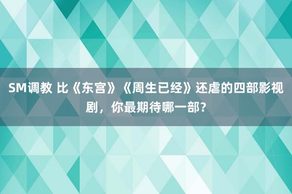 SM调教 比《东宫》《周生已经》还虐的四部影视剧，你最期待哪一部？