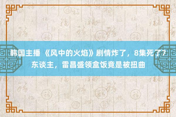 韩国主播 《风中的火焰》剧情炸了，8集死了7东谈主，雷昌盛领盒饭竟是被扭曲