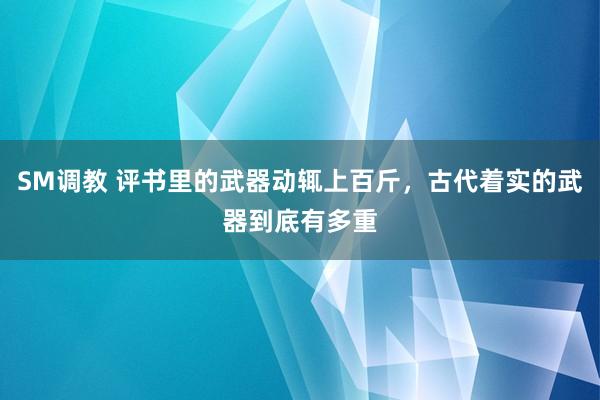 SM调教 评书里的武器动辄上百斤，古代着实的武器到底有多重