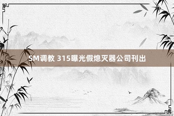 SM调教 315曝光假熄灭器公司刊出