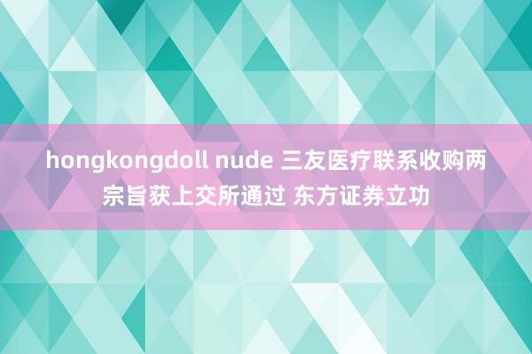 hongkongdoll nude 三友医疗联系收购两宗旨获上交所通过 东方证券立功