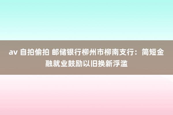 av 自拍偷拍 邮储银行柳州市柳南支行：简短金融就业鼓励以旧换新浮滥