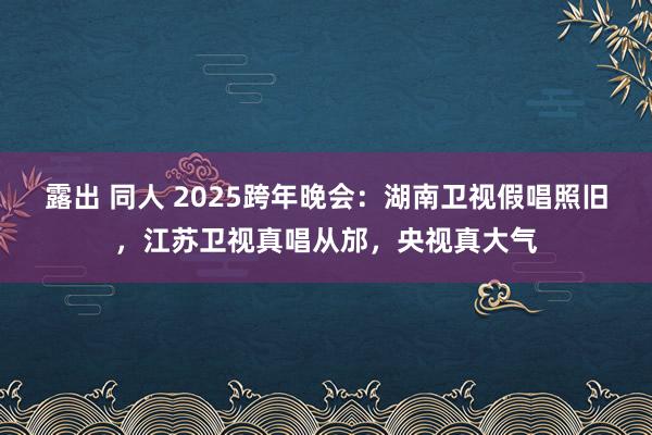 露出 同人 2025跨年晚会：湖南卫视假唱照旧，江苏卫视真唱从邡，央视真大气