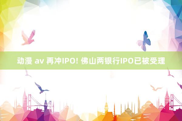 动漫 av 再冲IPO! 佛山两银行IPO已被受理