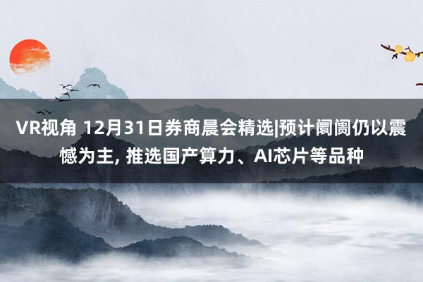 VR视角 12月31日券商晨会精选|预计阛阓仍以震憾为主, 推选国产算力、AI芯片等品种