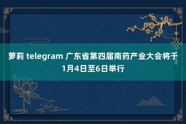 萝莉 telegram 广东省第四届南药产业大会将于1月4日至6日举行