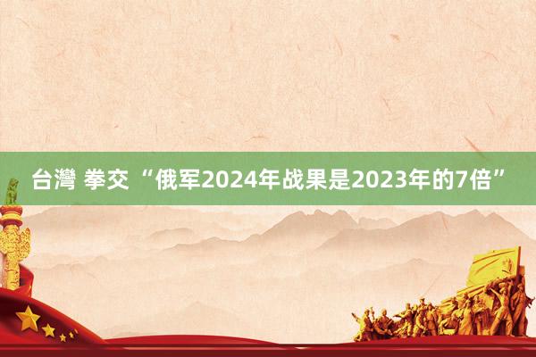 台灣 拳交 “俄军2024年战果是2023年的7倍”