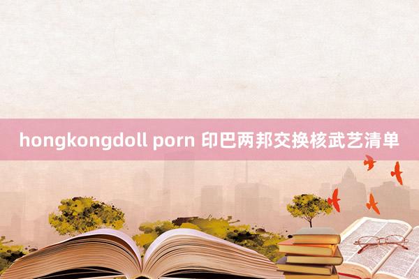 hongkongdoll porn 印巴两邦交换核武艺清单