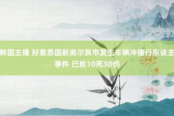 韩国主播 好意思国新奥尔良市发生车辆冲撞行东谈主事件 已致10死30伤