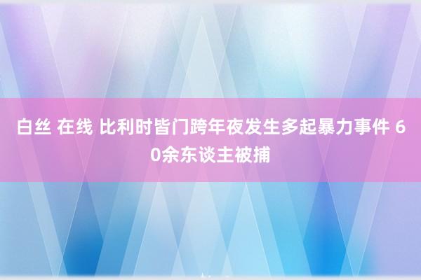 白丝 在线 比利时皆门跨年夜发生多起暴力事件 60余东谈主被捕