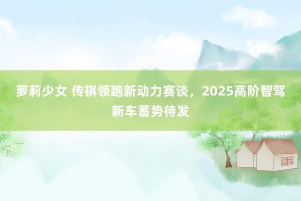 萝莉少女 传祺领跑新动力赛谈，2025高阶智驾新车蓄势待发