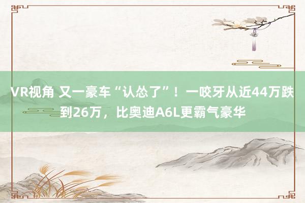 VR视角 又一豪车“认怂了”！一咬牙从近44万跌到26万，比奥迪A6L更霸气豪华