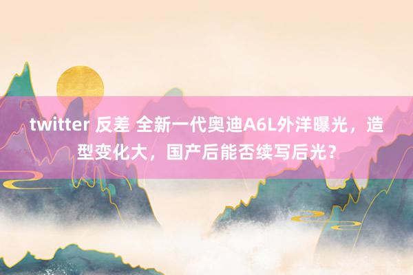 twitter 反差 全新一代奥迪A6L外洋曝光，造型变化大，国产后能否续写后光？