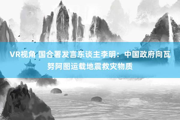 VR视角 国合署发言东谈主李明：中国政府向瓦努阿图运载地震救灾物质