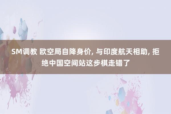 SM调教 欧空局自降身价, 与印度航天相助, 拒绝中国空间站这步棋走错了