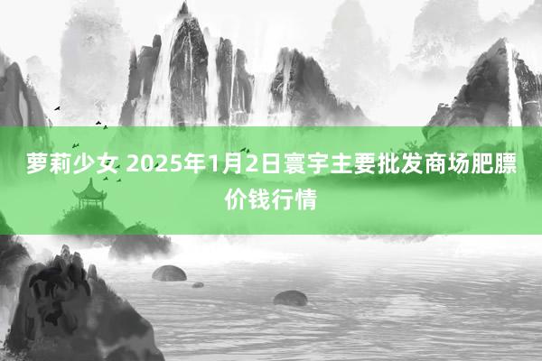 萝莉少女 2025年1月2日寰宇主要批发商场肥膘价钱行情