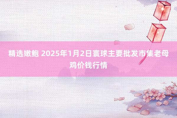 精选嫩鲍 2025年1月2日寰球主要批发市集老母鸡价钱行情