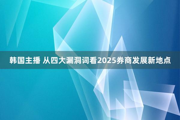 韩国主播 从四大漏洞词看2025券商发展新地点