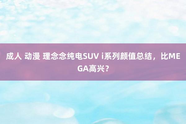 成人 动漫 理念念纯电SUV i系列颜值总结，比MEGA高兴？