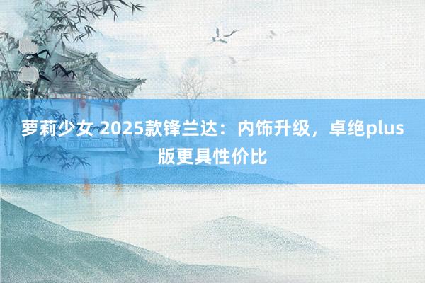 萝莉少女 2025款锋兰达：内饰升级，卓绝plus版更具性价比