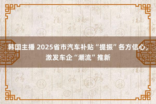 韩国主播 2025省市汽车补贴“提振”各方信心，激发车企“潮流”推新