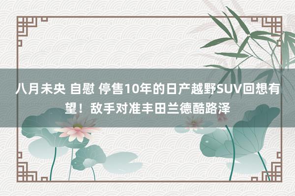 八月未央 自慰 停售10年的日产越野SUV回想有望！敌手对准丰田兰德酷路泽