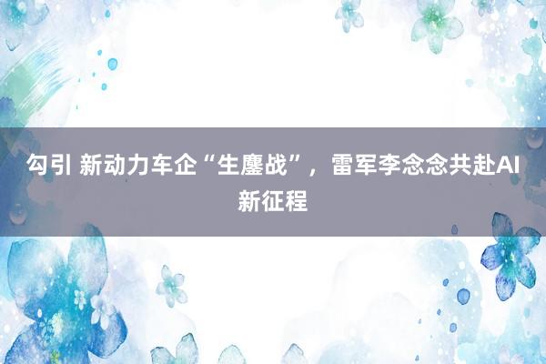 勾引 新动力车企“生鏖战”，雷军李念念共赴AI新征程