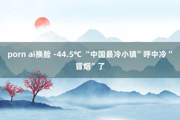 porn ai换脸 -44.5℃ “中国最冷小镇”呼中冷“冒烟”了