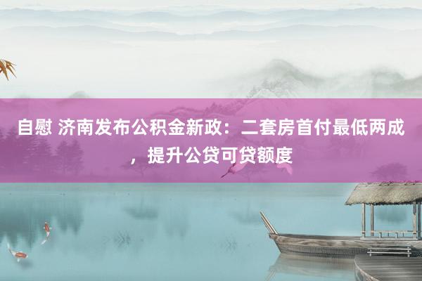 自慰 济南发布公积金新政：二套房首付最低两成，提升公贷可贷额度