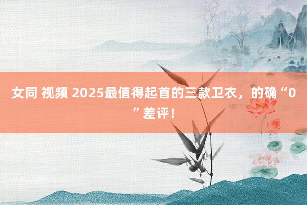 女同 视频 2025最值得起首的三款卫衣，的确“0”差评！